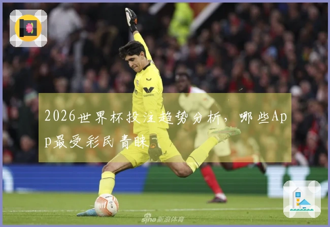 2026世界杯投注趋势分析，哪些App最受彩民青睐