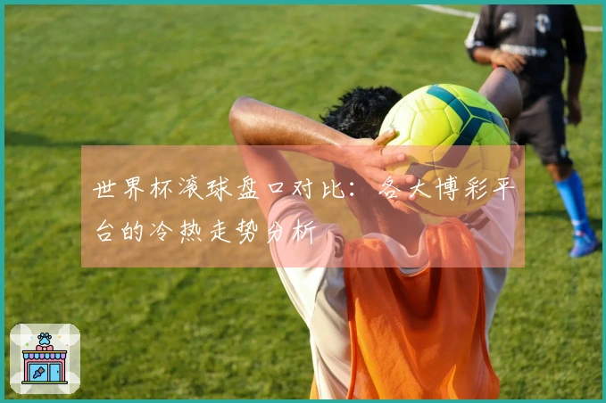世界杯滚球盘口对比：各大博彩平台的冷热走势分析