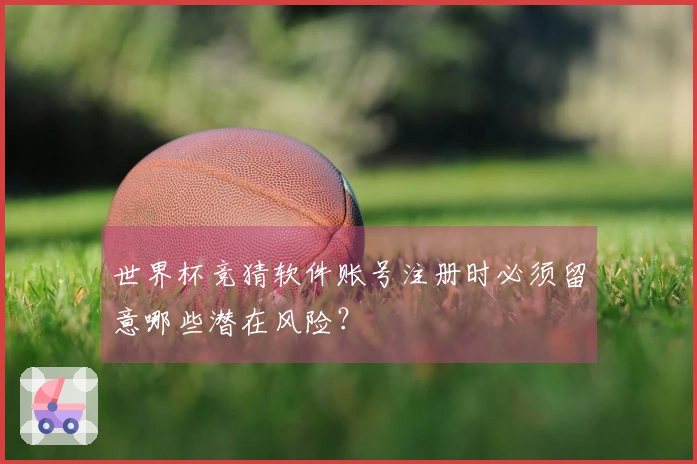 世界杯竞猜软件账号注册时必须留意哪些潜在风险？